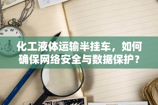 化工液体运输半挂车，如何确保网络安全与数据保护？