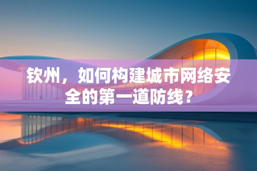 钦州，如何构建城市网络安全的第一道防线？
