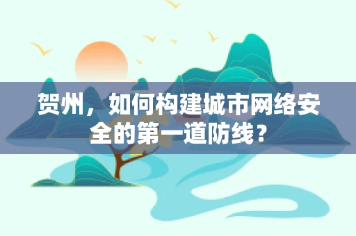 贺州，如何构建城市网络安全的第一道防线？