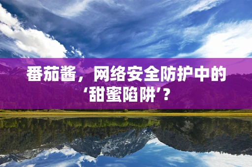 番茄酱，网络安全防护中的‘甜蜜陷阱’？