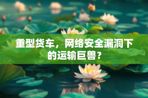 重型货车，网络安全漏洞下的运输巨兽？