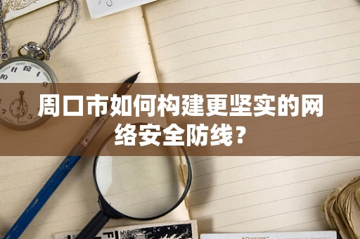 周口市如何构建更坚实的网络安全防线？