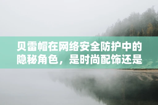 贝雷帽在网络安全防护中的隐秘角色，是时尚配饰还是安全防线？