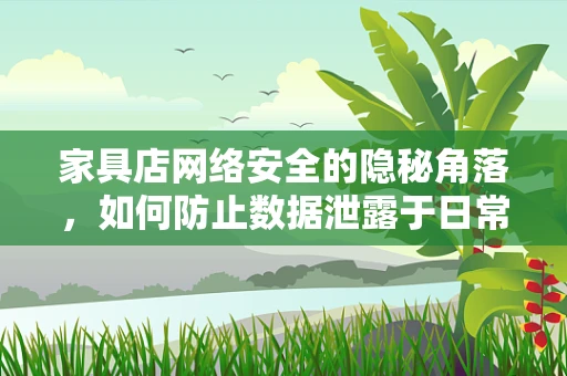 家具店网络安全的隐秘角落，如何防止数据泄露于日常运营中？