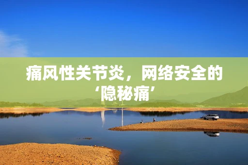 痛风性关节炎，网络安全的‘隐秘痛’