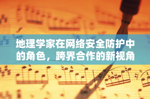 地理学家在网络安全防护中的角色，跨界合作的新视角？