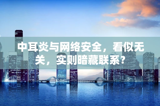 中耳炎与网络安全，看似无关，实则暗藏联系？
