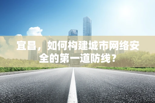 宜昌，如何构建城市网络安全的第一道防线？