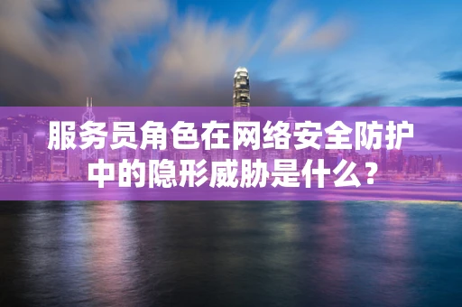 服务员角色在网络安全防护中的隐形威胁是什么？
