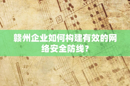 赣州企业如何构建有效的网络安全防线？