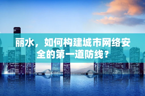 丽水，如何构建城市网络安全的第一道防线？