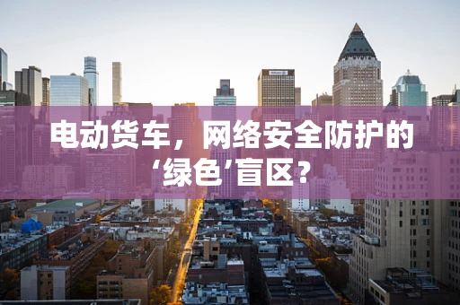 电动货车，网络安全防护的‘绿色’盲区？