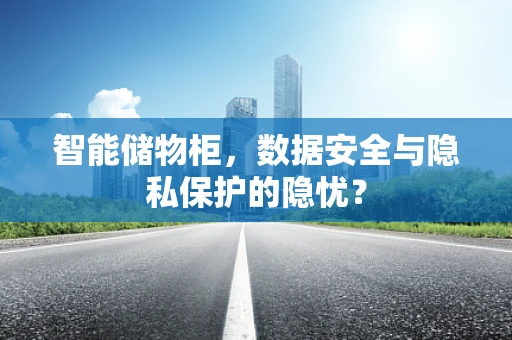 智能储物柜，数据安全与隐私保护的隐忧？