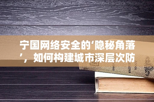 宁国网络安全的‘隐秘角落’，如何构建城市深层次防御？