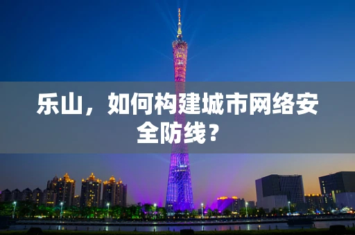 乐山，如何构建城市网络安全防线？