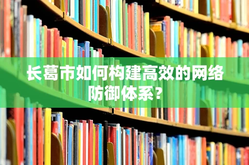 长葛市如何构建高效的网络防御体系？