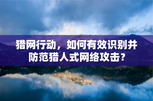 猎网行动，如何有效识别并防范猎人式网络攻击？