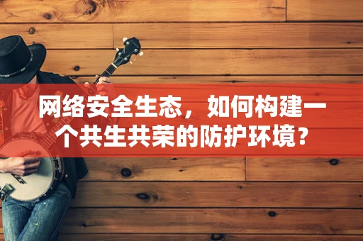 网络安全生态，如何构建一个共生共荣的防护环境？