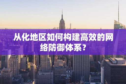 从化地区如何构建高效的网络防御体系？