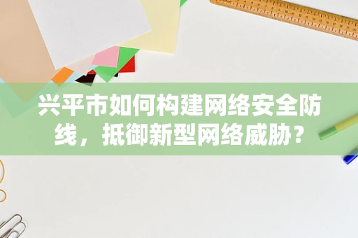 兴平市如何构建网络安全防线，抵御新型网络威胁？