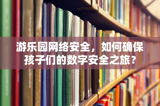 游乐园网络安全，如何确保孩子们的数字安全之旅？