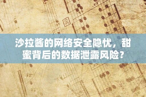 沙拉酱的网络安全隐忧，甜蜜背后的数据泄露风险？