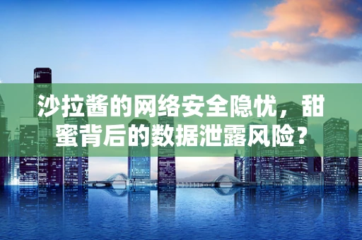 沙拉酱的网络安全隐忧，甜蜜背后的数据泄露风险？