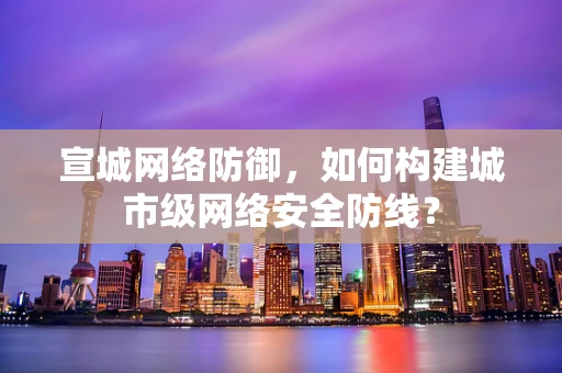 宣城网络防御，如何构建城市级网络安全防线？