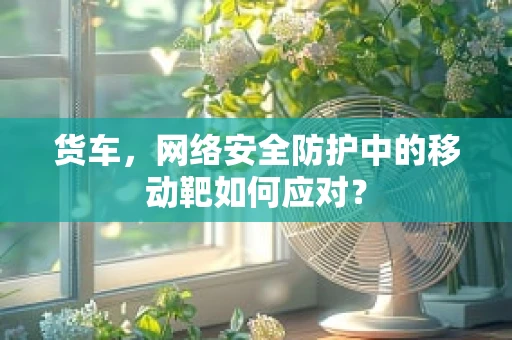 货车，网络安全防护中的移动靶如何应对？