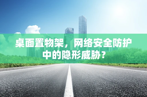 桌面置物架，网络安全防护中的隐形威胁？
