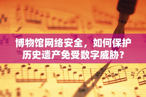 博物馆网络安全，如何保护历史遗产免受数字威胁？