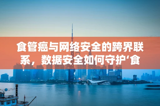 食管癌与网络安全的跨界联系，数据安全如何守护‘食道’健康？