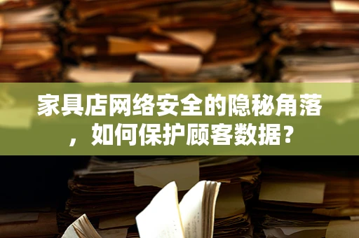 家具店网络安全的隐秘角落，如何保护顾客数据？