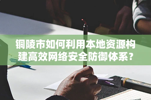 铜陵市如何利用本地资源构建高效网络安全防御体系？