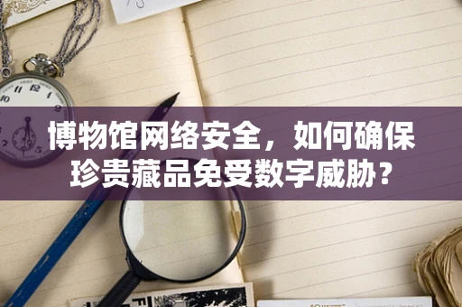 博物馆网络安全，如何确保珍贵藏品免受数字威胁？