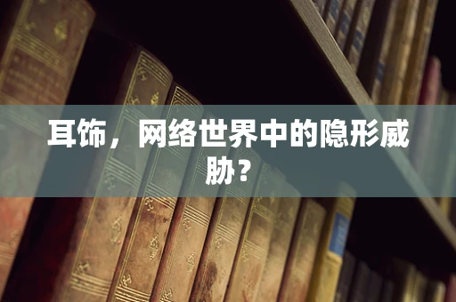 耳饰，网络世界中的隐形威胁？