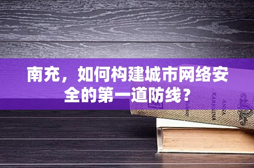 南充，如何构建城市网络安全的第一道防线？