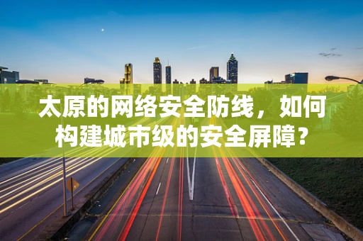 太原的网络安全防线，如何构建城市级的安全屏障？