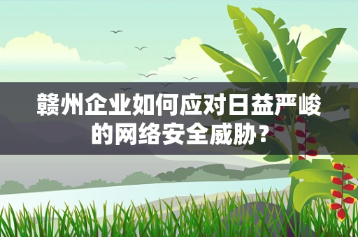 赣州企业如何应对日益严峻的网络安全威胁？