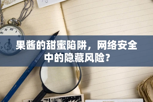 果酱的甜蜜陷阱，网络安全中的隐藏风险？