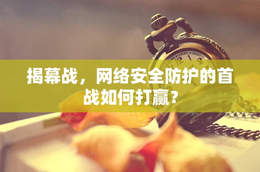 揭幕战，网络安全防护的首战如何打赢？