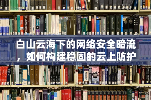 白山云海下的网络安全暗流，如何构建稳固的云上防护网？