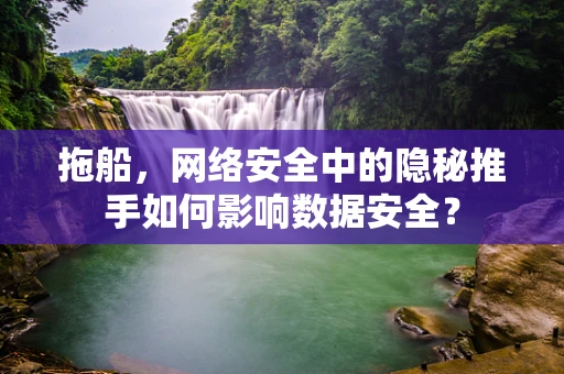 拖船，网络安全中的隐秘推手如何影响数据安全？