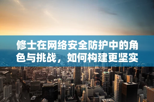 修士在网络安全防护中的角色与挑战，如何构建更坚实的防线？
