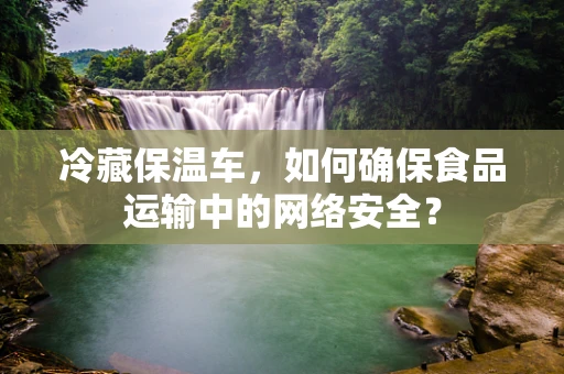 冷藏保温车，如何确保食品运输中的网络安全？