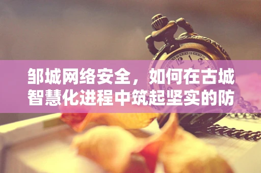 邹城网络安全，如何在古城智慧化进程中筑起坚实的防线？