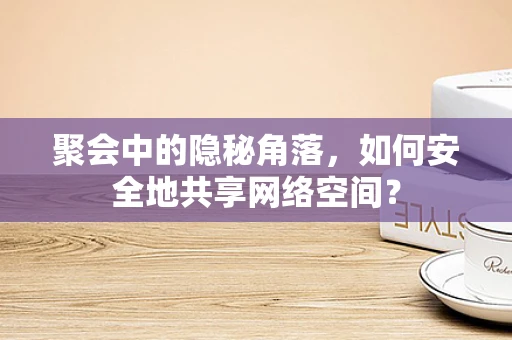聚会中的隐秘角落，如何安全地共享网络空间？