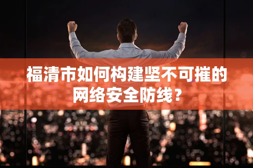 福清市如何构建坚不可摧的网络安全防线？