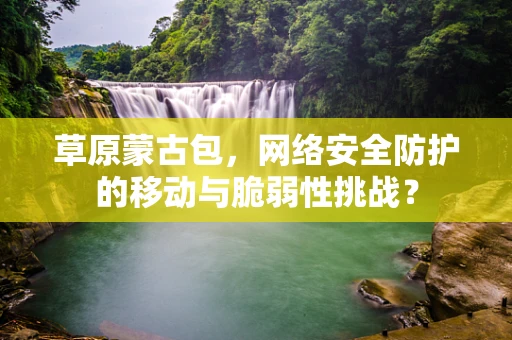 草原蒙古包，网络安全防护的移动与脆弱性挑战？