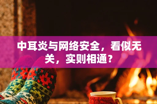 中耳炎与网络安全，看似无关，实则相通？